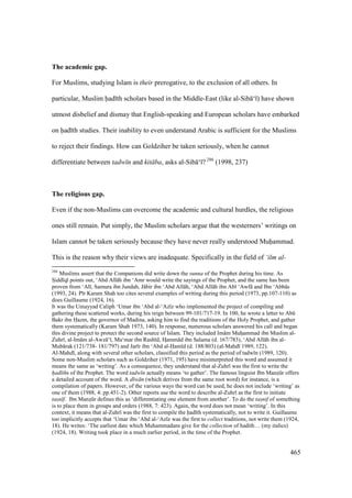 465
The academic gap.
For Muslims, studying Islam is their prerogative, to the exclusion of all others. In
particular, Muslim had th scholars based in the Middle-East (like al-Sib ‘ ) have shown
utmost disbelief and dismay that English-speaking and European scholars have embarked
on had th studies. Their inability to even understand Arabic is sufficient for the Muslims
to reject their findings. How can Goldziher be taken seriously, when he cannot
differentiate between tadw n and kit ba, asks al-Sib ‘ ? 286
(1998, 237)
The religious gap.
Even if the non-Muslims can overcome the academic and cultural hurdles, the religious
ones still remain. Put simply, the Muslim scholars argue that the westerners’ writings on
Islam cannot be taken seriously because they have never really understood Muhammad.
This is the reason why their views are inadequate. Specifically in the field of ‘ilm al-
286
Muslims assert that the Companions did write down the sunna of the Prophet during his time. As
SIidd q points out, ‘Abd All h ibn ‘Amr would write the sayings of the Prophet, and the same has been
proven from ‘Al , Samura ibn Jundab, J bir ibn ‘Abd All h, ‘Abd All h ibn Ab ‘Awf and Ibn ‘Abb s
(1993, 24). P r Karam Shah too cites several examples of writing during this period (1973, pp.107-110) as
does Guillaume (1924, 16).
It was the Umayyad Caliph ‘Umar ibn ‘Abd al-‘Az z who implemented the project of compiling and
gathering these scattered works, during his reign between 99-101/717-19. In 100, he wrote a letter to Abk
Bakr ibn Hazm, the governor of Madina, asking him to find the traditions of the Holy Prophet, and gather
them systematically (Karam Shah 1973, 140). In response, numerous scholars answered his call and began
this divine project to protect the second source of Islam. They included Im m Muhzammad ibn Muslim al-
Zuhr , al-Im m al-Awz ‘ , Ma‘mar ibn Rash d, Hsamm d ibn Salama (d. 167/783), ‘Abd All h ibn al-
Mub rak (121/738- 181/797) and Jar r ibn ‘Abd al-Ham d (d. 188/803) (al-Mahd 1989, 122).
Al-Mahd , along with several other scholars, classified this period as the period of tadw n (1989, 120).
Some non-Muslim scholars such as Goldziher (1971, 195) have misinterpreted this word and assumed it
means the same as ‘writing’. As a consequence, they understand that al-Zuhr was the first to write the
had ths of the Prophet. The word tadw n actually means ‘to gather’. The famous linguist Ibn Manzskr offers
a detailed account of the word. A d w n (which derives from the same root word) for instance, is a
compilation of papers. However, of the various ways the word can be used, he does not include ‘writing’ as
one of them (1988, 4: pp.451-2). Other reports use the word to describe al-Zuhr as the first to initiate
tas$n f. Ibn Manzskr defines this as ‘differentiating one element from another’. To do the tas$nif of something
is to place them in groups and orders (1988, 7: 423). Again, the word does not mean ‘writing’. In this
context, it means that al-Zuhr was the first to compile the had th systematically, not to write it. Guillaume
too implicitly accepts that ‘Umar ibn ‘Abd al-‘Az z was the first to collect traditions, not write them (1924,
18). He writes: ‘The earliest date which Muhammadans give for the collection of hadith… (my italics)
(1924, 18). Writing took place in a much earlier period, in the time of the Prophet.
 