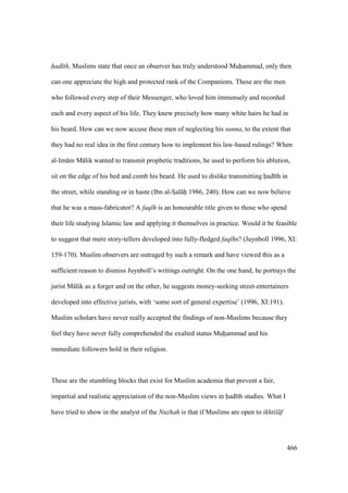 466
had th, Muslims state that once an observer has truly understood Muhammad, only then
can one appreciate the high and protected rank of the Companions. These are the men
who followed every step of their Messenger, who loved him immensely and recorded
each and every aspect of his life. They knew precisely how many white hairs he had in
his beard. How can we now accuse these men of neglecting his sunna, to the extent that
they had no real idea in the first century how to implement his law-based rulings? When
al-Im m M lik wanted to transmit prophetic traditions, he used to perform his ablution,
sit on the edge of his bed and comb his beard. He used to dislike transmitting had th in
the street, while standing or in haste (Ibn al-SIal hi 1986, 240). How can we now believe
that he was a mass-fabricator? A faq h is an honourable title given to those who spend
their life studying Islamic law and applying it themselves in practice. Would it be feasible
to suggest that mere story-tellers developed into fully-fledged faq hs? (Juynboll 1996, XI:
159-170). Muslim observers are outraged by such a remark and have viewed this as a
sufficient reason to dismiss Juynboll’s writings outright. On the one hand, he portrays the
jurist M lik as a forger and on the other, he suggests money-seeking street-entertainers
developed into effective jurists, with ‘some sort of general expertise’ (1996, XI:191).
Muslim scholars have never really accepted the findings of non-Muslims because they
feel they have never fully comprehended the exalted status Muhammad and his
immediate followers hold in their religion.
These are the stumbling blocks that exist for Muslim academia that prevent a fair,
impartial and realistic appreciation of the non-Muslim views in had th studies. What I
have tried to show in the analyst of the Nuzhah is that if Muslims are open to ikhtil f
 