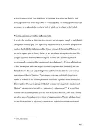467
within their own circles, then they should be open to it from others too. In short, that
these gaps mentioned above may not be as vast as depicted. The starting point for such an
acceptance is to acknowledge two facts, both of which can be related to the Nuzhah.
Western academics are skilled and competent.
It is naïve for Muslims to think that the westerners are not capable enough to study had th,
owing to an academic gap. This is precisely why in section 5.56, I deemed it important to
mention that Goldziher had explained the dispute between al-Bukh r and Muslim over
mu‘an‘an reports quite brilliantly. In fact, it is a much better attempt to understand this
complex argument than many Muslim experts. Muslims who reject the input of all
westerns needs reminding of the translation of several classics by Western scholars from
Arabic into English, which has helped Muslims living in the west immensely, such as
James Robson’s Mishk t. One of the greatest contributions has been the Concordance
and Indices of Muslim Tradition. This is an easy reference guide to all the prophetic
reports to be found in the six most prominent collections, together with the Sunan of al-
D rim and the Musnad of Ahiimad ibn HIanbal. More recently, Juynboll’s translation of
Muslim’s introduction to his Sah h is – quite simply – phenomenal. 287
It is proof that
western scholars can understand even the most difficult of classical Arabic texts. If there
are a few cases of prejudice in the writings of western scholars, Muslim scholars should
not see this as a reason to reject every comment and analysis that stems from the west.
287
1996, III, 263-311.
 