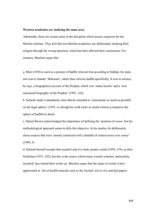468
Western academics are studying the same area.
Admittedly, there are certain areas in the discipline which arouse suspicion for the
Muslim scholars. They feel that non-Muslim academics are deliberately studying their
religion through the wrong spectrum, which has then affected their conclusions. For
instance, Muslims argue that:
a. Muir (1858) is seen as a pioneer of had th criticism but according to Siddiqi, his main
aim was to slander ‘Mahomet’, rather than criticise had th specifically. It was in essence,
he says, a biographical account of the Prophet, which was ‘rather hostile’ and a ‘now
outclassed biography of the Prophet’ (1993, 124).
b. Schacht made it abundantly clear that he intended to ‘concentrate as much as possible
on the legal sphere’ (1959, v), though his work looks at isn ds (which is related to the
sphere of had th) in detail.
c. Daniel Brown acknowledged the importance of defining the ‘position of sunna’ but his
methodological approach seems to defy this objective. In his studies, he deliberately
chose sources that were ‘mostly connected with a handful of controversies over sunna’
(1999, 5).
d. Schacht himself accepts that magh z and s ra lacks proper isn ds (1959, 139), as does
Goldziher (1971, 192), but this is the source which many western scholars, particularly
Juynboll, have based their works on. Muslims argue that the study of isn ds is best
appreciated in ‘ilm al-had th manuals such as the Nuzhah, not in s ra and fiqh papers.
 