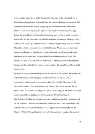 46
m In its earliest form, ‘ilm al-had th literature took the form of the merging of ‘ilm al-
had th rules and principles within had th texts that mentioned chains and narrations. This
commenced in the second Islamic century, up until the fourth century. Al-Im m al-
Sh fi’ ’s al-Umm and the al-Ris la are two examples of works reflecting this stage.
During the second half of the fourth Islamic century, texts on ‘ilm al-had th exclusively
appeared for the first time, as the Nuzhah indicates in the introduction. Most agree that
al-Muhaddith al-f sil by al-R mahurmuz (d. 360) was the pioneering work in this field.
Thereafter, a pattern emerged in ‘ilm al-had th literature. After a period of individual
treatises on all or part of the disciplines by various scholars, a milestone work would
appear that would summarise, elucidate and edit the works preceding it. In the fifth
century, Ma‘rifat ‘ul m al-had th of Abk Nu‘aym al-Iszbah n (d. 430/1038) served this
function and the next milestone work was most certainly the Muqaddima of Ibn al-Szal hz
(d. 643/1245).
Between the Muqaddima of Ibn al-Szal hz and the Nuzhah of Ibn Hajar (d. 852/1449), ‘ilm
al-had th literature continued to grow with the appearance of refined works,
commentaries and summaries on existing works in ‘ilm al-had th. But owing to the
universal acceptance of the Muqaddima, most literature after it was based on Ibn al-
Szal hz’s work. For example, the Alfiyya of Zayn al-D n al-‘Ir q (d. 806/1403) was based
on the works of Ibn al-Sal h, as was al-Nawaw ’s (d. 676/1277) al-Taqr b.
The Nuzhah of Ibn Hajar was the next important – and perhaps the last – milestone work
on ‘ilm al-had th. This is because in essence, subsequent works after it were based on it,
just as the Muqaddima of Ibn al-Szal hz led to a surge of related literature before. Al-
Mun w (1999, 1: 34) identifies thirty-six works that are directly based on the Nukhbah
 