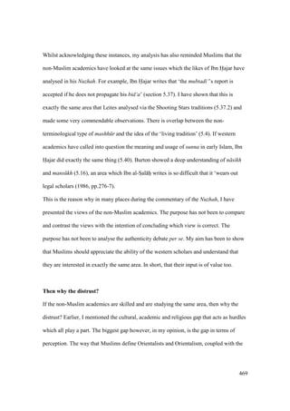 469
Whilst acknowledging these instances, my analysis has also reminded Muslims that the
non-Muslim academics have looked at the same issues which the likes of Ibn Hajar have
analysed in his Nuzhah. For example, Ibn Hajar writes that ‘the mubtadi‘’s report is
accepted if he does not propagate his bid‘a’ (section 5.37). I have shown that this is
exactly the same area that Leites analysed via the Shooting Stars traditions (5.37.2) and
made some very commendable observations. There is overlap between the non-
terminological type of mashh r and the idea of the ‘living tradition’ (5.4). If western
academics have called into question the meaning and usage of sunna in early Islam, Ibn
Hajar did exactly the same thing (5.40). Burton showed a deep understanding of n sikh
and mans kh (5.16), an area which Ibn al-SIal hii writes is so difficult that it ‘wears out
legal scholars (1986, pp.276-7).
This is the reason why in many places during the commentary of the Nuzhah, I have
presented the views of the non-Muslim academics. The purpose has not been to compare
and contrast the views with the intention of concluding which view is correct. The
purpose has not been to analyse the authenticity debate per se. My aim has been to show
that Muslims should appreciate the ability of the western scholars and understand that
they are interested in exactly the same area. In short, that their input is of value too.
Then why the distrust?
If the non-Muslim academics are skilled and are studying the same area, then why the
distrust? Earlier, I mentioned the cultural, academic and religious gap that acts as hurdles
which all play a part. The biggest gap however, in my opinion, is the gap in terms of
perception. The way that Muslims define Orientalists and Orientalism, coupled with the
 