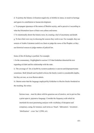 471
d. To portray the Islamic civilization negatively, to belittle its status, to insult its heritage
and ignore its contribution to human development.
e. To propagate ignorance of the nature of Muslim society, and to perceive it according to
what the Orientalists know of their own culture and norms.
f. To intentionally distort the Islamic texts, by creating a feel of uncertainty and doubt.
g. To have their own way in choosing the sources they wish to use. For example, they use
sources of Arabic Literature (adab) as a basis to judge the sunna of the Prophet, or they
use historical sources to judge matters of judicial law.
Some of this ill-feeling is justified. For example:
i. In the commentary, I highlighted in section 5.33 that Goldziher distorted the text
regarding al-Zuhr and his relationship with the state.
ii. The coverage of ‘ilm al-had th by western academics is uneven and disproportionate
sometimes. Both Schacht and Juynboll criticise the family isn ds to considerable depths,
but they are rare, as even Burton admits.
iii. Burton notes that the language employed by Goldziher in Muslim Studies bordered on
the insulting. He writes:
Serious issue…must be taken with his generous use of emotive, not to put too fine
a point upon it, pejorative language. Consider the frequency with which he
interlards his most penetrating analyses with vocabulary of deception and
conspiracy, using, for instance, such terms as ‘fraud’, ‘fabrication’, ‘invention’,
‘falsification’ – even ‘lies’ (1994, xii).
 