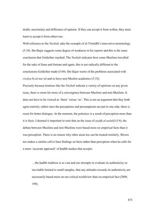 473
doubt, uncertainty and difference of opinion. If they can accept it from within, they must
learn to accept it from others too.
With reference to the Nuzhah, take the example of al-Tirmidh ’s innovative terminology
(5.10). Ibn Hajar suggests some degree of weakness in his reports and this is the same
conclusion that Goldziher reached. The Nuzhah indicates how some Muslims travelled
for the sake of fame and fortune and again, this is not radically different to the
conclusions Goldziher made (5.69). Ibn Hajar warns of the problems associated with
riw ya bi-al-ma‘n and so have non-Muslim academics (5.33).
Precisely because treatises like the Nuzhah indicate a variety of opinions on any given
issue, there is room for more of a convergence between Muslims and non-Muslims. It
does not have to be viewed as ‘them’ versus ‘us’. This is not an argument that they both
agree entirely; rather once the perceptions and presumptions are put to one side, there is
room for better dialogue. At the moment, the polemics is a result of perception more than
it is facts. I deemed it important to note that on the issue of asahh al-as n d (5.9), the
debate between Muslims and non-Muslims were based more on empirical facts than it
was perception. There is no reason why other areas too can be treated similarly. Brown
too makes a similar call to base findings on facts rather than perception when he calls for
a more ‘accurate approach’ of had th studies that accepts:
…the had th tradition is so vast and our attempts to evaluate its authenticity so
inevitable limited to small samples, that any attitudes towards its authenticity are
necessarily based more on our critical worldview than on empirical fact (2009,
198).
 