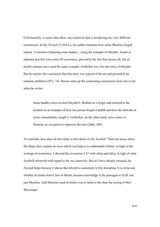 474
Unfortunately, it seems that often, one empirical data is producing two very different
conclusions. In the Nuzhah (5.24.4.e.), the author mentions how some Muslims forged
reports ‘in pursuit of pleasing some leaders’, citing the example of Ghiy th. Azami is
adamant that this was a one-off occurrence, proved by the fact that almost all ‘ilm al-
had th scholars have used the same example. Goldziher too cites the story of Ghiy th.
But he reaches the conclusion that this story was typical of the era and pointed to an
endemic problem (1971, 74). Brown sums up the contrasting conclusions from one event
when he writes:
Sunni had th critics reviled Ghiy th b. Ibr h m as a forger and referred to the
incident as an example of how one person forged a had th and how the network of
critics immediately caught it. Goldziher, on the other hand, uses a story to
illustrate an exception to represent the rule (2009, 209).
To conclude, how does all this relate to this thesis on the Nuzhah? There are areas where
Ibn Hajar does explain an issue which can help us to understand it better, in light of the
writings of westerners. I showed this in section 5.51 with s biq and l hiq, in light of what
Juynboll observed with regard to the mu‘ammar n. But as I have already stressed, the
Nuzhah helps because it shows that ikhtil f is customary in this discipline. It is irrelevant
whether its stems from Cairo or Berlin, because knowledge is the prerogative of all, not
just Muslims. And Muslims need no better way to believe this than the saying of their
Messenger:
 