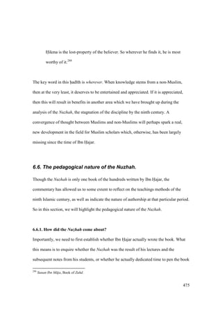475
Hikma is the lost-property of the believer. So wherever he finds it, he is most
worthy of it.288
The key word in this had th is wherever. When knowledge stems from a non-Muslim,
then at the very least, it deserves to be entertained and appreciated. If it is appreciated,
then this will result in benefits in another area which we have brought up during the
analysis of the Nuzhah, the stagnation of the discipline by the ninth century. A
convergence of thought between Muslims and non-Muslims will perhaps spark a real,
new development in the field for Muslim scholars which, otherwise, has been largely
missing since the time of Ibn Hajar.
6.6. The pedagogical nature of the Nuzhah.
Though the Nuzhah is only one book of the hundreds written by Ibn Hajar, the
commentary has allowed us to some extent to reflect on the teachings methods of the
ninth Islamic century, as well as indicate the nature of authorship at that particular period.
So in this section, we will highlight the pedagogical nature of the Nuzhah.
6.6.1. How did the Nuzhah come about?
Importantly, we need to first establish whether Ibn Hajar actually wrote the book. What
this means is to enquire whether the Nuzhah was the result of his lectures and the
subsequent notes from his students, or whether he actually dedicated time to pen the book
288
Sunan Ibn M ja, Book of Zuhd.
 