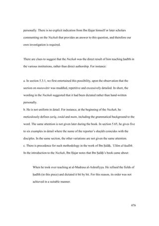 476
personally. There is no explicit indication from Ibn Hajar himself or later scholars
commenting on the Nuzhah that provides an answer to this question, and therefore our
own investigation is required.
There are clues to suggest that the Nuzhah was the direct result of him teaching had th in
the various institutions, rather than direct authorship. For instance:
a. In section 5.3.1, we first entertained this possibility, upon the observation that the
section on mutaw tir was muddled, repetitive and excessively detailed. In short, the
wording in the Nuzhah suggested that it had been dictated rather than hand-written
personally.
b. He is not uniform in detail. For instance, at the beginning of the Nuzhah, he
meticulously defines t$ar q, isn d and matn, including the grammatical background to the
word. The same attention is not given later during the book. In section 5.65, he gives five
to six examples in detail where the name of the reporter’s shaykh coincides with the
disciples. In the same section, the other variations are not given the same attention.
c. There is precedence for such methodology in the work of Ibn Sal h, ‘Ul m al-had th.
In the introduction to the Nuzhah, Ibn Hajar notes that Ibn Sal h’s book came about:
When he took over teaching at al-Madrasa al-Ashrafiyya. He refined the fields of
had th (in this piece) and dictated it bit by bit. For this reason, its order was not
achieved in a suitable manner.
 
