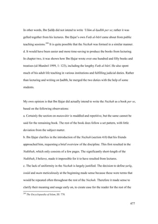 477
In other words, Ibn Sal h did not intend to write ‘Ul m al-had th per se; rather it was
gelled together from his lectures. Ibn Hajar’s own Fath al-b r came about from public
teaching sessions.289
It is quite possible that the Nuzhah was formed in a similar manner.
d. It would have been easier and more time-saving to produce the books from lecturing.
In chapter two, it was shown how Ibn Hajar wrote over one hundred and fifty books and
treatises (al-Mun w 1999, 1: 123), including the lengthy Fath al-b r . He also spent
much of his adult life teaching in various institutions and fulfilling judicial duties. Rather
than lecturing and writing on had th, he merged the two duties with the help of some
students.
My own opinion is that Ibn Hajar did actually intend to write the Nuzhah as a book per se,
based on the following observations:
a. Certainly the section on mutaw tir is muddled and repetitive, but the same cannot be
said for the remaining book. The rest of the book does follow a set pattern, with little
deviation from the subject matter.
b. Ibn Hajar clarifies in the introduction of the Nuzhah (section 4.0) that his friends
approached him, requesting a brief overview of the discipline. This first resulted in the
Nukhbah, which only consists of a few pages. The significantly short-length of the
Nukhbah, I believe, made it impossible for it to have resulted from lectures.
c. The lack of uniformity in the Nuzhah is largely justified. The decision to define t$ar q,
isn d and matn meticulously at the beginning made sense because these were terms that
would be repeated often throughout the rest of the Nuzhah. Therefore it made sense to
clarify their meaning and usage early on, to create ease for the reader for the rest of the
289
The Encyclopaedia of Islam, III: 778.
 