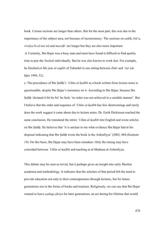 478
book. Certain sections are longer than others. But for the most part, this was due to the
importance of the subject area, not because of inconsistency. The sections on sah h, bid‘a,
riw ya bi-al-ma‘n and mawd$ ‘ are longer but they are also more important.
d. Certainly, Ibn Hajar was a busy man and must have found it difficult to find quality
time to pen the Nuzhah individually. But he was also known to work fast. For example,
he finished al-Mu‘jam al-sagh r of Tabar n in one sitting between Zuhr and ‘Asr (al-
Qari 1994, 52).
e. The precedence of Ibn Sal h’s ‘Ul m al-had th as a book written from lecture notes is
questionable, despite Ibn Hajar’s insistence on it. According to Ibn Hajar, because Ibn
Sal h ‘dictated it bit by bit’ he feels ‘its order was not achieved in a suitable manner’. But
I believe that the order and sequence of ‘Ul m al-had th has few shortcomings and rarely
does the work suggest it came about due to lecture notes. Dr. Eerik Dickinson reached the
same conclusion. He translated the entire ‘Ul m al-had th into English and wrote articles
on Ibn Sal h. He believes that ‘it is unclear to me what evidence Ibn Hajar had at his
disposal indicating that Ibn Sal h wrote the book in the Ashrafiyya’ (2002, 484 (footnote
19). On this basis, Ibn Hajar may have been mistaken. Only the timing may have
coincided between ‘Ul m al-had th and teaching at al-Madrasa al-Ashrafiyya.
This debate may be seen as trivial, but it perhaps gives an insight into early Muslim
academia and methodology. It indicates that the scholars of that period felt the need to
provide education not only to their contemporaries through lectures, but for future
generations too in the forms of books and treatises. Religiously, we can say that Ibn Hajar
wanted to leave sadaqa j riya for later generations, an act during his lifetime that would
 