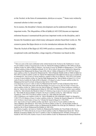 47
or the Nuzhah, in the form of commentaries, h shiyas or nazms. 33
Some were written by
esteemed scholars in their own right.
So in essence, the discipline’s literary development can be understood through two
important works. The Muqaddima of Ibn al-Szal hz (d. 643/1245) became an important
milestone because it summarised the previous important works on the discipline, and it
became the foundation upon which many subsequent scholars based their works on. The
extensive praise Ibn Hajar directs to it in his introduction indicates this fact amply.
Then the Nuzhah of Ibn Hajar (d. 852/1449) acted as a summary of Ibn al-Szal hz’s
exceptional works and thereafter, a large majority of literature was based on this.
33
Here are some of the most-celebrated works written based on the Nuzhah or the Nukhbah (1) ‘Unw n
ma‘ n nukhbat al-fikar f mustalah ahl al-athar by Ahimad ibn Siadaqa al-Q hir (d. 905/1499) (2) Sharh
nukhbat al-fikar by Ath r al-D n (3) H shiya ‘al nuzhat al-nazar by Ibr h m al-Shahruzkr (d. 1101/1689)
4. Sharh nukhbat al-fikar by Ibr h m al-Kurd . (5) Al-‘.l al-rutba f sharh nazm Nukhbah by Ahimad ibn
Muhiammad ibn Muhiammad ibn Hasan Taq al-D n Abk al-‘Abb s al-Shamn (d. 872/1467) (6) Naz$m li-
matn nukhbat al-fikar by Ahimad ibn Muhiammad ibn ‘Abd al-Rahim n Shih b al-D n al-Tikkh al-Q hir (d.
893/1487) (7) Sharh nukhbat al-fikar by Ahimad ibn Muhiammad al-Kaw kb (8) Sharh nazm al-nukhba by
al-Ashmkn (9) ‘Aqd al-durar f sharh mukhtasar nukhbat al-fikar by al-{lks (d. 1342/1923) (10) Zubdat
al-nazar f sharh nukhbat al-fikar by Taq ibn Sh h Muhiammad ibn ‘Abd al-Malik al-L hor (11) A‘l al-
rutba f sharh al-nukhba by Fasi hi al-D n al-Haydar . (12) Qasab al-sukar f nazam nukhbat al-fikar by
Muhiammad ibn Ism ‘ l al-Am r al-Hasan al-Sian‘ n (d. 1182/1768).
(13) Thamar t al-nazar f ‘ul m al-athar by Muhiammad ibn Ism ‘ l al-Am r al-Hasan al-Sian‘ n (d.
1182/1768). This book only deals with the knowledge of al-jarh wa-al-ta‘d l (14) Istijl ’ al-basar min
sharh nukhbat al-fikar by ‘Abd al-Az z ibn Abd al-Sal m al-‘Uthm n (15) Sharh mukhtasar nukhbat al-
fikar by ‘Abd al-Az z ibn Muhiammad al-Abhar (d. 895/1489) (16) Sharh qasab al-sukkar nazm nukhbat
al-fikar by ‘Abd al-Kar m ibn Mur d al-Athar (17) H shiyat laqt al-durar bi-sharh matn nukhbat al-fikar
by ‘Abd All h ibn Husayn Kh tiir al-Sam n (18) Naz$m li-nukhbat al-fikar by ‘Abd All h ibn ‘Umar al-
Yam n (d. 1196/1781) (19) Sharh nukhbat al-fikar by ‘Abd All h ibn Fathi All h.
(20) Al-Mukhtasar min nukhbat al-fikar by ‘Abd al-Wahh b ibn Ab al-Barak t al-Sh fi‘ al-Ahimad (d.
1150/1737) (21) Bahjat al-basar li-nathar nukhbat al-fikar by ‘Uthm n ibn Sanad al-Baqar (d. 1236/1820)
(22) Al-Ghurar sharh bahjat al-basar by ‘Uthm n ibn Sanad al-Baqar (d. 1236/1820).
(23) ‘Aqd al-durar f nazm nukhbat al-fikar and Sharh ‘aqd al-durar f naz$m nukhbat al-fikar by
Abk al-Mahi sin Abk H mid (d. 1052/1642) (24) Sharh nukhbat al-fikar by ‘Al ibn Sulti n al-Q r (d.
1014/1605) (25) Sharh nukhbat al-fikar by Muhiammad ibn Ibr h m ibn al-Si ’igh (26) Mukhtasar ‘ul m al-
had th by Ibn al-Waz r Muhiammad ibn Ibr h m (d. 840/1436).
(27) Manh al-nughba ‘al sharh al-Nukhba by Muhiammad ibn Ibr h m ibn Yksuf Ridi al-D n ibn al-
Hanbal (d. 971/1563) (28) Im‘ n al-nazar f sharh nukhbat al-fikar by Muhiammad Akram ibn ‘Abd al-
Rahim n al-Sanad al-Makk (29) Nazm li-nukhbat al-fikar by Muhiammad ibn Ab Bakr al-Husayn al-
SuyktI (d. 856/1452) (30) Tash h al-nazar f sharh nukhbat al-fikar by Muhiammad ibn Husayn Haz w r .
 