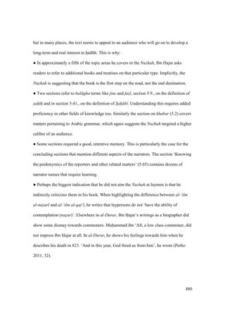 480
but in many places, the text seems to appeal to an audience who will go on to develop a
long-term and real interest in had th. This is why:
m In approximately a fifth of the topic areas he covers in the Nuzhah, Ibn Hajar asks
readers to refer to additional books and treatises on that particular type. Implicitly, the
Nuzhah is suggesting that the book is the first step on the road, not the end destination.
m Two sections refer to bal gha terms like jins and fasl, section 5.9., on the definition of
sah hz and in section 5.41., on the definition of Sah b . Understanding this requires added
proficiency in other fields of knowledge too. Similarly the section on khabar (5.2) covers
matters pertaining to Arabic grammar, which again suggests the Nuzhah targeted a higher
calibre of an audience.
m Some sections required a good, retentive memory. This is particularly the case for the
concluding sections that mention different aspects of the narrators. The section ‘Knowing
the paidonymics of the reporters and other related matters’ (5.65) contains dozens of
narrator names that require learning.
m Perhaps the biggest indication that he did not aim the Nuzhah at laymen is that he
indirectly criticizes them in his book. When highlighting the difference between al-‘ilm
al-nazar and al-‘ilm al-qat‘ , he writes that laypersons do not ‘have the ability of
contemplation (nazar)’. Elsewhere in al-Durar, Ibn Hajar’s writings as a biographer did
show some dismay towards commoners. Muhammad ibn ‘Al , a low class commoner, did
not impress Ibn Hajar at all. In al-Durar, he shows his feelings towards him when he
describes his death in 823. ‘And in this year, God freed us from him’, he wrote (Perho
2011, 32).
 