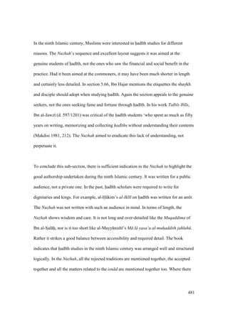 481
In the ninth Islamic century, Muslims were interested in had th studies for different
reasons. The Nuzhah’s sequence and excellent layout suggests it was aimed at the
genuine students of had th, not the ones who saw the financial and social benefit in the
practice. Had it been aimed at the commoners, it may have been much shorter in length
and certainly less detailed. In section 5.66, Ibn Hajar mentions the etiquettes the shaykh
and disciple should adopt when studying had th. Again the section appeals to the genuine
seekers, not the ones seeking fame and fortune through had th. In his work Talb s Ibl s,
Ibn al-Jawz (d. 597/1201) was critical of the had th students ‘who spent as much as fifty
years on writing, memorizing and collecting had ths without understanding their contents
(Makdisi 1981, 212). The Nuzhah aimed to eradicate this lack of understanding, not
perpetuate it.
To conclude this sub-section, there is sufficient indication in the Nuzhah to highlight the
good authorship undertaken during the ninth Islamic century. It was written for a public
audience, not a private one. In the past, had th scholars were required to write for
dignitaries and kings. For example, al-H kim’s al-Ikl l on had th was written for an am r.
The Nuzhah was not written with such an audience in mind. In terms of length, the
Nuzhah shows wisdom and care. It is not long and over-detailed like the Muqaddima of
Ibn al-SIal hi, nor is it too short like al-Mayy nish ’s M l yasa‘u al-muhaddith jahluh .
Rather it strikes a good balance between accessibility and required detail. The book
indicates that had th studies in the ninth Islamic century was arranged well and structured
logically. In the Nuzhah, all the rejected traditions are mentioned together, the accepted
together and all the matters related to the isn d are mentioned together too. Where there
 