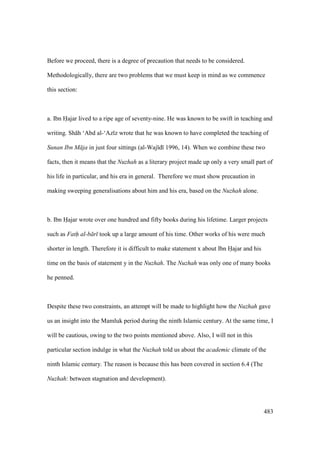 483
Before we proceed, there is a degree of precaution that needs to be considered.
Methodologically, there are two problems that we must keep in mind as we commence
this section:
a. Ibn Hajar lived to a ripe age of seventy-nine. He was known to be swift in teaching and
writing. Sh h ‘Abd al-‘Az z wrote that he was known to have completed the teaching of
Sunan Ibn M ja in just four sittings (al-Waj d 1996, 14). When we combine these two
facts, then it means that the Nuzhah as a literary project made up only a very small part of
his life in particular, and his era in general. Therefore we must show precaution in
making sweeping generalisations about him and his era, based on the Nuzhah alone.
b. Ibn Hajar wrote over one hundred and fifty books during his lifetime. Larger projects
such as Fath al-b r took up a large amount of his time. Other works of his were much
shorter in length. Therefore it is difficult to make statement x about Ibn Hajar and his
time on the basis of statement y in the Nuzhah. The Nuzhah was only one of many books
he penned.
Despite these two constraints, an attempt will be made to highlight how the Nuzhah gave
us an insight into the Mamluk period during the ninth Islamic century. At the same time, I
will be cautious, owing to the two points mentioned above. Also, I will not in this
particular section indulge in what the Nuzhah told us about the academic climate of the
ninth Islamic century. The reason is because this has been covered in section 6.4 (The
Nuzhah: between stagnation and development).
 
