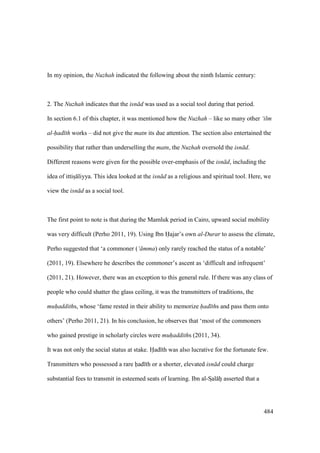 484
In my opinion, the Nuzhah indicated the following about the ninth Islamic century:
2. The Nuzhah indicates that the isn d was used as a social tool during that period.
In section 6.1 of this chapter, it was mentioned how the Nuzhah – like so many other ‘ilm
al-had th works – did not give the matn its due attention. The section also entertained the
possibility that rather than underselling the matn, the Nuzhah oversold the isn d.
Different reasons were given for the possible over-emphasis of the isn d, including the
idea of ittisI liyya. This idea looked at the isn d as a religious and spiritual tool. Here, we
view the isn d as a social tool.
The first point to note is that during the Mamluk period in Cairo, upward social mobility
was very difficult (Perho 2011, 19). Using Ibn Hajar’s own al-Durar to assess the climate,
Perho suggested that ‘a commoner (‘ mma) only rarely reached the status of a notable’
(2011, 19). Elsewhere he describes the commoner’s ascent as ‘difficult and infrequent’
(2011, 21). However, there was an exception to this general rule. If there was any class of
people who could shatter the glass ceiling, it was the transmitters of traditions, the
muhaddiths, whose ‘fame rested in their ability to memorize had ths and pass them onto
others’ (Perho 2011, 21). In his conclusion, he observes that ‘most of the commoners
who gained prestige in scholarly circles were muhaddiths (2011, 34).
It was not only the social status at stake. Had th was also lucrative for the fortunate few.
Transmitters who possessed a rare had th or a shorter, elevated isn d could charge
substantial fees to transmit in esteemed seats of learning. Ibn al-SIal hii asserted that a
 