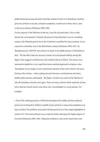 485
had th master possessing elevated isn ds that wished to teach at al-Ashrafiyya would be
given two dirhams every day, and upon completion, would receive thirty dinars, each
worth seven dirhams (Dickinson 2002, 490).
For the majority of the Muslims in that era, it was the elevated chain (‘uluww) that
became the social pastime. Certainly the pursuit of elevated chains was not something
unique to the Mamluk period, but in fact it had been a problem for many centuries. It was
a precious commodity even in the third Islamic century (Dickinson 2002, 491). Al-
R mahurmuz (d. 360/970) wrote about it in detail in his had th manual al-Muhaddith al-
f sil. The fact that it had now become a means of social upward mobility during Ibn
Hajar’s time suggests it had become more endemic than ever before. The masses were
interested in had th for a very superficial reason and had neglected its religious value.
The purpose was no longer to serve the primary function of the isn d, which is the matn.
Owing to this climate – where seeking elevation became a social pastime and where
had th studies became undermined – Ibn Hajar’s Nuzhah was a plea for the Muslims to
take the discipline seriously once again. There are many sections which implicitly at least,
tell us that the Nuzhah tried to mute those who viewed had th in a social pastime. For
example:
i. One of the enduring practices of Muslims throughout the middle and later medieval
period was to bring their children to had th circles and then to ensure their attendance was
duly recorded. The problems associated with this practice have been amply highlighted in
section 5.67. The reason behind it was so that the child could enjoy the highest degree of
elevation (Dickinson 2002, 498). Taking the children to such circles meant there were
 