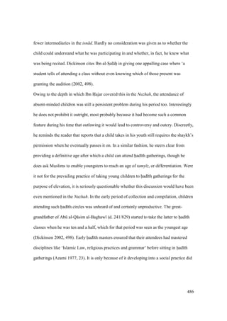 486
fewer intermediaries in the isn d. Hardly no consideration was given as to whether the
child could understand what he was participating in and whether, in fact, he knew what
was being recited. Dickinson cites Ibn al-SIal hii in giving one appalling case where ‘a
student tells of attending a class without even knowing which of those present was
granting the audition (2002, 498).
Owing to the depth in which Ibn Hajar covered this in the Nuzhah, the attendance of
absent-minded children was still a persistent problem during his period too. Interestingly
he does not prohibit it outright, most probably because it had become such a common
feature during his time that outlawing it would lead to controversy and outcry. Discreetly,
he reminds the reader that reports that a child takes in his youth still requires the shaykh’s
permission when he eventually passes it on. In a similar fashion, he steers clear from
providing a definitive age after which a child can attend had th gatherings, though he
does ask Muslims to enable youngsters to reach an age of tamy z, or differentiation. Were
it not for the prevailing practice of taking young children to had th gatherings for the
purpose of elevation, it is seriously questionable whether this discussion would have been
even mentioned in the Nuzhah. In the early period of collection and compilation, children
attending such had th circles was unheard of and certainly unproductive. The great-
grandfather of Abk al-Q sim al-Baghaw (d. 241/829) started to take the latter to had th
classes when he was ten and a half, which for that period was seen as the youngest age
(Dickinson 2002, 498). Early had th masters ensured that their attendees had mastered
disciplines like ‘Islamic Law, religious practices and grammar’ before sitting in had th
gatherings (Azami 1977, 23). It is only because of it developing into a social practice did
 