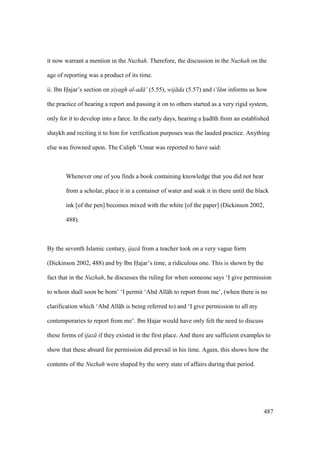 487
it now warrant a mention in the Nuzhah. Therefore, the discussion in the Nuzhah on the
age of reporting was a product of its time.
ii. Ibn Hajar’s section on siyagh al-ad ’ (5.55), wij da (5.57) and i‘l m informs us how
the practice of hearing a report and passing it on to others started as a very rigid system,
only for it to develop into a farce. In the early days, hearing a had th from an established
shaykh and reciting it to him for verification purposes was the lauded practice. Anything
else was frowned upon. The Caliph ‘Umar was reported to have said:
Whenever one of you finds a book containing knowledge that you did not hear
from a scholar, place it in a container of water and soak it in there until the black
ink [of the pen] becomes mixed with the white [of the paper] (Dickinson 2002,
488).
By the seventh Islamic century, ijaz from a teacher took on a very vague form
(Dickinson 2002, 488) and by Ibn Hajar’s time, a ridiculous one. This is shown by the
fact that in the Nuzhah, he discusses the ruling for when someone says ‘I give permission
to whom shall soon be born’ ‘I permit ‘Abd All h to report from me’, (when there is no
clarification which ‘Abd All h is being referred to) and ‘I give permission to all my
contemporaries to report from me’. Ibn Hajar would have only felt the need to discuss
these forms of ijaz if they existed in the first place. And there are sufficient examples to
show that these absurd for permission did prevail in his time. Again, this shows how the
contents of the Nuzhah were shaped by the sorry state of affairs during that period.
 