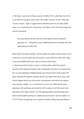 488
iii. Ibn Hajar’s section on travelling in pursuit of had th (5.69) is admittedly short. But it
is still indicative enough to criticise those who sought ‘excessive shaykhs’ rather than
‘excessive reports’. Again, it suggests that the Mamluk period was one where had th
studies was in demand for the wrong reasons. Ibn Tklkn (d. 953/1546) acknowledged this
when he commented:
The young and old, the poor and rich, and the ignorant and the learned all
participate in it… [though] the study of had th [had become] something other than
had th (Dickinson 2002, 489).
Rather than the disciple travelling to seek the shaykh, the shaykh would sometimes travel
extensively to seek the largest and most-lucrative crowds (Dickinson 2002, 495). Again,
it shows how had th had become a sport in the later medieval ages.
iv. Near the end of the Nuzhah, a section is included which outlines the required
etiquettes of the shaykh and disciple (5.66). Undoubtedly, this advice was tendered from
the very early beginnings of had th reporting and collection and so in this respect, Ibn
Hajar continued this important teaching. But the exact nature of the advice given in the
Nuzhah suggests that he was criticising his contemporaries who had lost the religious
value attached to had th. As it was mentioned in section 5.66, M lik attached great
importance to his gatherings and ensured he and his audience were fully aware in the
importance of the subject material. Acts like applying perfume and performing ritual
ablution before had th reporting was standard practice back then. By Ibn al-Kath r’s (d.
774/1373) time, the gatherings were occupied by Muslims falling asleep and talking to
 
