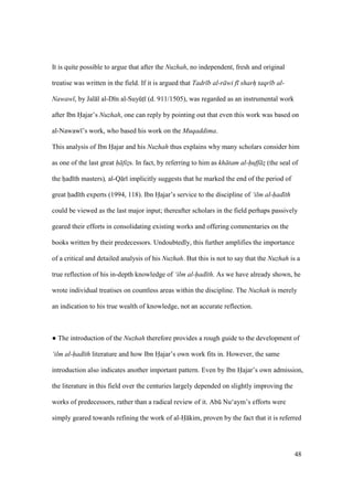 48
It is quite possible to argue that after the Nuzhah, no independent, fresh and original
treatise was written in the field. If it is argued that Tadr b al-r wi f sharh taqr b al-
Nawaw , by Jal l al-D n al-SuyktI (d. 911/1505), was regarded as an instrumental work
after Ibn Hajar’s Nuzhah, one can reply by pointing out that even this work was based on
al-Nawaw ’s work, who based his work on the Muqaddima.
This analysis of Ibn Hajar and his Nuzhah thus explains why many scholars consider him
as one of the last great h fiz$s. In fact, by referring to him as kh tam al-huff z$ (the seal of
the hiad th masters), al-Q r implicitly suggests that he marked the end of the period of
great had th experts (1994, 118). Ibn Hajar’s service to the discipline of ‘ilm al-had th
could be viewed as the last major input; thereafter scholars in the field perhaps passively
geared their efforts in consolidating existing works and offering commentaries on the
books written by their predecessors. Undoubtedly, this further amplifies the importance
of a critical and detailed analysis of his Nuzhah. But this is not to say that the Nuzhah is a
true reflection of his in-depth knowledge of ‘ilm al-had th. As we have already shown, he
wrote individual treatises on countless areas within the discipline. The Nuzhah is merely
an indication to his true wealth of knowledge, not an accurate reflection.
m The introduction of the Nuzhah therefore provides a rough guide to the development of
‘ilm al-had th literature and how Ibn Hajar’s own work fits in. However, the same
introduction also indicates another important pattern. Even by Ibn Hajar’s own admission,
the literature in this field over the centuries largely depended on slightly improving the
works of predecessors, rather than a radical review of it. Abk Nu‘aym’s efforts were
simply geared towards refining the work of al-H kim, proven by the fact that it is referred
 