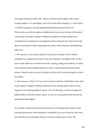 489
one another (Dickinson 2002, 498). Based on the fact that Ibn Hajar in the Nuzhah
reminds readers to ‘sit with dignity’ and ‘not to report whilst standing’ or ‘in the streets’,
it would be accurate to say that standards had declined drastically by his era.
This was the case with the students of had th and in some cases, the state of the teacher
was no better. Ibn Hajar’s student al-Sakh w complained of inept readings from
uncollated texts stemming from incompetent teachers during his time. But he also adds
that it was tolerated in order to perpetuate the custom of the using the isn d (Dickinson
2002, 501).
v. The section on ‘knowing the method of writing and recording’ (5.68) could be
interpreted as an appeal to the masses to pay due attention to the had th circles. In this
part, he asks readers to avoid distractions like ‘copying, talking and tiredness’. In earlier
times, Muslims went to had th gatherings to learn. It seems that by the ninth Islamic
century, Muslims went to be seen. Ibn Hajar’s advice in the Nuzhah attempted to correct
this feature.
vi. The section on i‘tib r (5.13) too can be viewed as reflective of Ibn Hajar’s time. Here
was an appeal to engage in finding corroborations for existing reports and to actively
engage in cross-checking different reports. This, for Ibn Hajar, was the real purpose of
had th studies in the ninth Islamic century. It was not a social pastime that attracted the
ignorant and short-sighted.
To conclude, the pursuit of elevation during the era of Ibn Hajar had resulted in some
damning repercussions on the discipline. Undoubtedly, this was not specific to his time,
but it had become an unhealthy obsession for many centuries prior to him. The
 