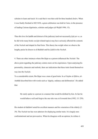 493
scholars to learn and teach. It is said that it was then sold for three hundred din rs. When
it was finally finished in 842/1438, a great celebration was held in Cairo, in the presence
of leading Cairean dignitaries, scholars and judges (al-Waj d 1996, 15).
Thus this love for had th and distrust of the judiciary (and not necessarily fiqh per se, as
he did write many books on fiqh-related topics) may have seriously affected the contents
of the Nuzhah and shaped its final form. This theory has weight when we observe the
lengthy praise he directs to al-Bukh r and his Sah h in the Nuzhah.
4. There are other instances where Ibn Hajar as a person influenced the Nuzhah. The
above point regarding the judiciary centres more on his experiences. Upon analysing his
personality, character and outlook, there are indications that these traits found themselves
way into the Nuzhah.
To a considerable extent, Ibn Hajar was a man of good traits. In al-Nuj m al-Z hira, al-
Atab k described him with words such as ‘dignity, radiance and deliberation’. He added
that:
He rarely spoke to a person in a manner that would be disliked by him. In fact he
would behave well and forgive the one who was evil towards him (1992, 15: 259).
His student al-Sakh w noted his excellent manners and his veneration of the elderly (2:
39). The Nuzhah too has won admirers for displaying similar traits. It is largely non-
confrontational and not provocative. When he disagrees with an opinion, he refutes it
 
