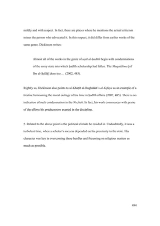 494
mildly and with respect. In fact, there are places where he mentions the actual criticism
minus the person who advocated it. In this respect, it did differ from earlier works of the
same genre. Dickinson writes:
Almost all of the works in the genre of us l al-had th begin with condemnations
of the sorry state into which had th scholarship had fallen. The Muqaddima [of
Ibn al-SIal hii] does too… (2002, 485).
Rightly so, Dickinson also points to al-Khats b al-Baghd d ’s al-Kif ya as an example of a
treatise bemoaning the moral outrage of his time in had th affairs (2002, 485). There is no
indication of such condemnation in the Nuzhah. In fact, his work commences with praise
of the efforts his predecessors exerted in the discipline.
5. Related to the above point is the political climate he resided in. Undoubtedly, it was a
turbulent time, when a scholar’s success depended on his proximity to the state. His
character was key in overcoming these hurdles and focussing on religious matters as
much as possible.
 