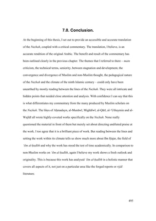 495
7.0. Conclusion.
At the beginning of this thesis, I set out to provide an accessible and accurate translation
of the Nuzhah, coupled with a critical commentary. The translation, I believe, is an
accurate rendition of the original Arabic. The benefit and result of the commentary has
been outlined clearly in the previous chapter. The themes that I referred to there – matn
criticism, the technical terms, seniority, between stagnation and development, the
convergence and divergence of Muslim and non-Muslim thought, the pedagogical nature
of the Nuzhah and the climate of the ninth Islamic century – could only have been
unearthed by mostly reading between the lines of the Nuzhah. They were all intricate and
hidden points that needed close attention and analysis. With confidence I can say that this
is what differentiates my commentary from the many produced by Muslim scholars on
the Nuzhah. The likes of Ahomadayn, al-Mun w , Migh lw , al-Q r , al-‘Uthaymin and al-
Waj d all wrote highly-coveted works specifically on the Nuzhah. None really
questioned the material in front of them but merely set about directing undiluted praise at
the work. I too agree that it is a brilliant piece of work. But reading between the lines and
setting the work within its climate tells us show much more about Ibn Hajar, the field of
‘ilm al-had th and why the work has stood the test of time academically. In comparison to
non-Muslim works on ‘ilm al-had th, again I believe my work shows a fresh outlook and
originality. This is because this work has analysed ‘ilm al-had th in a holistic manner that
covers all aspects of it, not just on a particular area like the forged reports or rij l
literature.
 