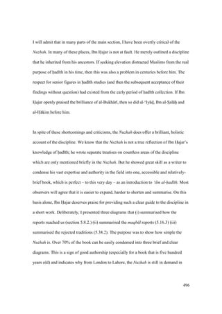 496
I will admit that in many parts of the main section, I have been overtly critical of the
Nuzhah. In many of these places, Ibn Hajar is not at fault. He merely outlined a discipline
that he inherited from his ancestors. If seeking elevation distracted Muslims from the real
purpose of had th in his time, then this was also a problem in centuries before him. The
respect for senior figures in had th studies (and then the subsequent acceptance of their
findings without question) had existed from the early period of had th collection. If Ibn
Hajar openly praised the brilliance of al-Bukh r , then so did al-‘Iy ds, Ibn al-SIal hii and
al-H kim before him.
In spite of these shortcomings and criticisms, the Nuzhah does offer a brilliant, holistic
account of the discipline. We know that the Nuzhah is not a true reflection of Ibn Hajar’s
knowledge of had th; he wrote separate treatises on countless areas of the discipline
which are only mentioned briefly in the Nuzhah. But he showed great skill as a writer to
condense his vast expertise and authority in the field into one, accessible and relatively-
brief book, which is perfect – to this very day – as an introduction to ‘ilm al-had th. Most
observers will agree that it is easier to expand, harder to shorten and summarise. On this
basis alone, Ibn Hajar deserves praise for providing such a clear guide to the discipline in
a short work. Deliberately, I presented three diagrams that (i) summarised how the
reports reached us (section 5.8.2.) (ii) summarised the maqb l reports (5.16.3) (iii)
summarised the rejected traditions (5.38.2). The purpose was to show how simple the
Nuzhah is. Over 70% of the book can be easily condensed into three brief and clear
diagrams. This is a sign of good authorship (especially for a book that is five hundred
years old) and indicates why from London to Lahore, the Nuzhah is still in demand in
 