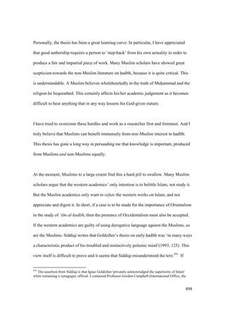 498
Personally, the thesis has been a great learning curve. In particular, I have appreciated
that good authorship requires a person to ‘step-back’ from his own actuality in order to
produce a fair and impartial piece of work. Many Muslim scholars have showed great
scepticism towards the non-Muslim literature on had th, because it is quite critical. This
is understandable. A Muslim believes wholeheartedly in the truth of Muhammad and the
religion he bequeathed. This certainly affects his/her academic judgement as it becomes
difficult to hear anything that in any way lessens his God-given stature.
I have tried to overcome these hurdles and work as a researcher first and foremost. And I
truly believe that Muslims can benefit immensely from non-Muslim interest in had th.
This thesis has gone a long way in persuading me that knowledge is important, produced
from Muslims and non-Muslims equally.
At the moment, Muslims to a large extent find this a hard pill to swallow. Many Muslim
scholars argue that the western academics’ only intention is to belittle Islam, not study it.
But the Muslim academics only want to refute the western works on Islam, and not
appreciate and digest it. In short, if a case is to be made for the importance of Orientalism
in the study of ‘ilm al-had th, then the presence of Occidentalism must also be accepted.
If the western academics are guilty of using derogative language against the Muslims, so
are the Muslims. Siddiqi writes that Goldziher’s thesis on early had th was ‘in many ways
a characteristic product of his troubled and instinctively polemic mind’(1993, 125). This
view itself is difficult to prove and it seems that Siddiqi misunderstood the text.291
If
291
The assertion from Siddiqi is that Ignaz Goldziher 'privately acknowledged the superiority of Islam'
while remaining a synagogue official. I contacted Professor Gordon Campbell (International Office, the
 