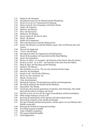 4
5.31 Mud$t$arib- the Disrupted.
5.32 Mus"ah"h"af & muh"arraf- the Misread and the Misspelling.
5.33 Riw ya bi-al-ma‘n - Transmission by Meaning.
5.34 Sharh" al-ghar b- the Commentary of the Rare Words.
5.35 Jah la- the Unknown.
5.36 Mubham- the Obscure.
5.37 Bid‘a- the Innovation.
5.38 Mukhtalat$- the Merged.
5.39 Hasan li-ghayrih- the Fair by other.
5.40 Marf ‘- the Raised.
5.41 Sah b - the Companions.
5.42 T bi‘ (the Successors) and the Mukhad$ram n.
5.43 Marf ‘ (the Raised), mawq f (the Halted), maqt$ ‘ (the Cut-Off) and athar (the
Traces).
5.44 Musnad- the Supported.
5.45 ‘Uluww- the Elevated.
5.46 Muw faqa & badal- the Agreements and Substitutions.
5.47 Mus w h & mus faha- the Equivalent and the Hand-Shaking.
5.48 Aqr n- the Generations.
5.49 Riw yat al-ak bir ‘an al-as ghir- the Narration of the Seniors from the Juniors.
5.50 Riw yat al-abn ’ ‘an al-.b ’ - the Narration of the Sons from the Fathers.
5.51 S biq & l hiq- the Preceding and the Reaching.
5.52 Muhmal- The Obscure.
5.53 Man haddatha wa nasiya- The one who narrated and then forgot.
5.54 Musalsal- the Enchained.
5.55 Siyagh al-ad ’- the Words of Delivery.
5.56 Mu‘an‘an- the Continuous ‘an.
5.57 Wij da- the discovery.
5.58 I‘l m- the declaration.
5.59 Muttafiq & muftariq- The homogeneous and the non-homogeneous.
5.60 Mu’talif & mukhtalif- the Similar and the Different.
5.61 Mutash bih -The Similar.
5.62 Conclusion: Knowing the generations of reporters, their birth-dates, their death-
dates and their places of origins and travels.
5.63 Mar tib al-jarh wa-al-ta‘d l- the stages of accreditation and dis-accreditation.
5.64 Other rulings relating to jarh & ta‘d l.
5.65 Knowing the paidonymics of the reporters and other related matters.
5.66 Knowing the etiquettes of the shaykh and disciple.
5.67 The age of hearing and delivering reports, and the reports of a non-Muslim and a
Muslim wrong-doer.
5.68 Knowing the method of writing and recording.
5.69 Travelling in pursuit of had th.
5.70 Types of had th Compilation.
5.71 The reasons behind the had th.
5.72 Final Supplication.
 