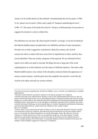 499
Azami is to be wholly believed, then Schacht ‘misunderstands the text he quotes’ (1996,
3), he ‘quotes out of context’ (ibid.) and is guilty of ‘frequent methodological errors’
(1996, 17). The name of his book (On Schacht’s Origins of Muhammadan Jurisprudence)
suggests his intention is only to rebuke him.
Non-Muslims too can learn. By observing the Nuzhah’s coverage, it can also be deduced
that Muslim had th masters accepted their own fallibility and that of early transmitters.
Nowhere do we find a suggestion of perfection. Quite the contrary, the Nuzhah
extensively refers to reports that have some form of imperfection in them, and how they
can be identified. There are twenty categories of the rejected. We are informed of how
reports were either mis-spelt or misread. Ibn Hajar devotes a large part of his work
explaining how to avoid confusion over the names of different reporters. This shows that
Muslim had th masters were critical of the discipline centuries before the appearance of
serious western interest. And this point also thus amplifies the need for a work like the
Nuzhah to be taken seriously by western scholars.
University of Leicester) regarding this. He believes Siddiqi’s view is a hostile oversimplification. Campbell
explained that:
‘The point could usefully be asserted by reference to the famous passage in his Tagebuch:
‘Ich lebte mich denn auch während dieser Wochen so sehr in den mohammedanischen Geist ein, dass ich
zuletzt innerlich überzeugt wurde, ich sei selbst Mohammedaner und klug herausfand, dass dies die einzige
Religion sei, welche selbst in ihrer doktrinär-offiziellen Gestaltung und Formulirung philosophische Köpfe
befriedigen könne. Mein Ideal war es, das Judenthum zu ähnlicher rationeller Stufe zu erheben. Der Islam,
so lehrte mich meine Erfahrung, sei die einzige Religion, in welcher Aberglaube und heidnische Rudimente
nicht durch den Rationalismus, sondern durch die orthodoxe Lehre verpönt werden.’
Here it is in English:
‘In those weeks, I truly entered into the spirit of Islam to such an extent that ultimately I became inwardly
convinced that I myself was a Muslim, and judiciously discovered that this was the only religion which,
even in its doctrinal and official formulation, can satisfy philosophic minds. My ideal was to elevate
Judaism to a similar rational level. Islam, as my experience taught me, is the only religion, in which
superstitious and heathen ingredients are not frowned upon by rationalism, but by orthodox doctrine.’
This is a complex position, but I think that he is saying that Judaism could be enriched by drawing on the
insights of Islam; Siddiqi's suggestion of hypocrisy is misplaced.’
 