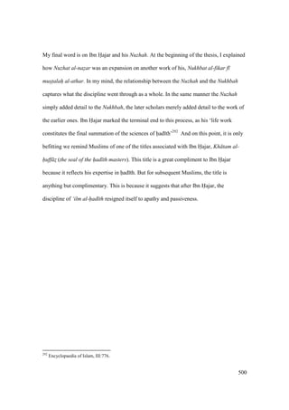 500
My final word is on Ibn Hajar and his Nuzhah. At the beginning of the thesis, I explained
how Nuzhat al-nazar was an expansion on another work of his, Nukhbat al-fikar f
mustalah al-athar. In my mind, the relationship between the Nuzhah and the Nukhbah
captures what the discipline went through as a whole. In the same manner the Nuzhah
simply added detail to the Nukhbah, the later scholars merely added detail to the work of
the earlier ones. Ibn Hajar marked the terminal end to this process, as his ‘life work
constitutes the final summation of the sciences of had th’292
And on this point, it is only
befitting we remind Muslims of one of the titles associated with Ibn Hajar, Kh tam al-
huff z$ (the seal of the had th masters). This title is a great compliment to Ibn Hajar
because it reflects his expertise in had th. But for subsequent Muslims, the title is
anything but complimentary. This is because it suggests that after Ibn Hajar, the
discipline of ‘ilm al-had th resigned itself to apathy and passiveness.
292
Encyclopaedia of Islam, III:776.
 