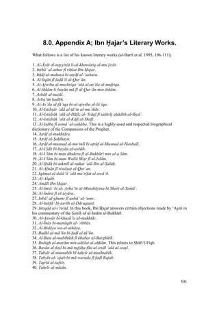 501
8.0. Appendix A; Ibn Hajar’s Literary Works.
What follows is a list of his known literary works (al-Barr et al. 1995, 106-111);
1. Al-.y t al-nayyir t li-al-khaw riq al-mu‘jiz t.
2. Ittib ‘ al-athar f rihlat Ibn Hajar.
3. Ith f al-mahara bi-atr f al-‘ashara.
4. Al-Itq n f fad ’il al-Qur’ n.
5. Al-Ajwiba al-mushriqa ‘al al-as’ila al-mufriqa.
6. Al-Ihk m li-bay n m f al-Qur’ n min ibh m.
7. Asb b al-nuz l.
8. Arba’ n had th.
9. Al-As’ila al-f ’iqa bi-al-ajwiba al-l ’iqa.
10. Al-Istibs r ‘al al-t ‘in al-mu’th r.
11. Al-Istidr k ‘al al-H fiz al-‘Ir q f takhr j ah d th al-Ihy ’.
12. Al-Istidr k ‘al al-K f al-Sh f .
13. Al-Is ba f asm ’ al-sah ba. This is a highly-used and respected biographical
dictionary of the Companions of the Prophet.
14. Atr f al-mukht ra.
15. Atr f al-Sah hayn.
16. Atr f al-musnad al-mu‘tal bi atr f al-Musnad al-Hanbal .
17. Al-I‘j b bi-bay n al-asb b.
18. Al-I‘l m bi man dhukira f al-Bukh r min al-a‘l m.
19. Al-I‘l m bi-man Wall Misr f al-Isl m.
20. Al-Ifs h bi-takm l al-nukat ‘al Ibn al-Sal h.
21. Al-Afn n f riw yat al-Qur’an.
22. Iq mat al-dal ’il ‘al ma‘rifat al-aw ’il.
23. Al-Alq b.
24. Am l Ibn Hajar.
25. Al-Imt ’ bi al- Arba‘ n al-Mutab yina bi Shart al-Sam ’.
26. Al-In ra f al-ziy ra.
27. Inb ’ al-ghumr f anb ’ al-‘umr.
28. Al-Intif ‘ bi-tart b al-D raqutn .
29. Intiq d al-i‘tir d. In this book, Ibn Hajar answers certain objections made by ‘Ayn in
his commentary of the Sah h of al-Im m al-Bukh r .
30. Al-Anw r bi-khas ’is al-mukht r.
31. Al-Pn s bi-man qib al-‘Abb s.
32. Al-Bid ya wa-al-nih ya.
33. Badhl al-m ‘ n bi-fadl al-t ‘ n.
34. Al-Bast al-mabth th f khabar al-Bargh th.
35. Bul gh al-mar m min adillat al-ahk m. This relates to Sh fi‘ Fiqh.
36. Bay n al-fasl bi-m rujjiha f hi al-irs l ‘al al-wasl.
37. Tabs r al-muntabih b -tahrir al-mushtabih.
38. Taby n al-‘ajab bi-m warada f fadl Rajab.
39. Tajr d al-tafs r.
40. Tahr r al-m z n.
 