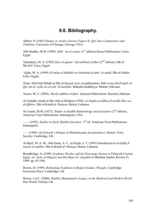 505
9.0. Bibliography.
Abbott, N. (1967) Studies in Arabic Literary Papyri II; Qur’anic Commentary and
Tradition. University of Chicago, Chicago, USA.
Abk Shuhba, M.M. (1996). Dif ‘ ‘an al-sunna. (1st
edition) Sunna Publications: Cairo,
Egypt.
Ahomadayn, M. A. (1958) D"aw al-qamar ‘al nukhbat al-fikar (2nd
edition). D r al-
Ma‘ rif: Cairo, Egypt.
‘Ajl n, M. A. (1999) Al-Im m al-Bukh r wa kitabuh al-j mi‘ al-s"ah" h". D r al-Sal m:
Cairo, Egypt.
{luso , Abk Fadsl Shih b al-D n al-Sayyid. (n.d. on publication). R h al-ma‘ n f tafs r al-
Qur’ n al-‘az$ m wa-al-sab‘ al-math n . Maktaba Imd diyya: Multan, Pakistan.
Anwar, M. U. (2003). Sharh" nukhbat al-fikar. Zamzam Publications: Karachi, Pakistan.
Al-Atab k , Jam l al-D n Abk al-Muho sin (1992). al-Nuj m al-Z hira f mul k Misr wa-
al-Q hira. D r al-Kutub al-‘Ilmiyya: Beirut, Lebanon.
Al-Azami, M.M. (1977). Studies in Had th Methodology and Literature (2nd
edition).
American Trust Publications: Indianapolis, USA.
—— (1992). Studies in Early Had th Literature. 3rd
ed. American Trust Publications:
Indianapolis.
——(1996). On Schacht’s Origins of Muhammadan Jurisprudence. Islamic Texts
Society: Cambridge, UK.
Al-Barr , M. A. M., Abk Sinna, A. F., al-Najj r, J. T. (1995) Introduction to al-Is ba f
tamy z al-sah ba. D r al-Kutub al-‘Ilmiyya: Beirut, Lebanon.
Broadbridge, A. (1999) Academic Rivalry and the Patronage System in Fifteenth-Century
Egypt: al-‘Ayn , al-Maqriz and Ibn H"ajar al-‘Asqal n in Mamluk Studies Review (3,
1999: pp. 85-108)
Brown, D. (1999). Rethinking Tradition in Modern Islamic Thought. Cambridge
University Press: Cambridge, UK.
Brown, J.A.C. (2009). Hadith; Muhammad’s Legacy in the Medieval and Modern World.
One World: Oxford, UK.
 