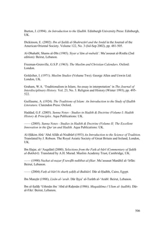 506
Burton, J. (1994). An Introduction to the Had th. Edinburgh University Press: Edinburgh,
UK.
Dickinson, E. (2002). Ibn al-Sal h al-Shahruz r and the Isn d in the Journal of the
American Oriental Society. Volume 122, No. 3 (Jul-Sep 2002), pp. 481-505.
Al-Dhahab , Shams al-D n (1985). Siyar a‘l m al-nubal ’. Mu’assasat al-Ris la (2nd
edition): Beirut, Lebanon.
Freeman-Grenville, G.S.P. (1963). The Muslim and Christian Calendars. Oxford:
London.
Goldziher, I. (1971). Muslim Studies (Volume Two). George Allen and Unwin Ltd:
London, UK.
Graham, W.A. ‘Traditionalism in Islam; An essay in interpretation’ in The Journal of
Interdisciplinary History. Vol. 23, No. 3. Religion and History (Winter 1993), pp. 495-
522.
Guillaume, A. (1924). The Traditions of Islam: An Introduction to the Study of Had th
Literature. Clarendon Press: Oxford.
Haddad, G.F. (2005). Sunna Notes - Studies in Hadith & Doctrine (Volume I; Hadith
History & Principles. Aqsa Publications: UK.
—— (2005). Sunna Notes - Studies in Hadith & Doctrine (Volume II; The Excellent
Innovation in the Qur’an and Hadith. Aqsa Publications: UK.
Al-H kim Abk ‘Abd All h al-Nis bkr (1953) An Introduction to the Science of Tradition.
Translated by J. Robson. The Royal Asiatic Society of Great Britain and Ireland, London,
UK.
Ibn Hajar, al-‘Asqal n (2000). Selections from the Fath" al-b r (Commentary of S"ah" h"
al-Bukh r ). Translated by A.H. Murad. Muslim Academy Trust, Cambridge, UK.
—— (1990) Nuzhat al-nazar f tawd h nukhbat al-fikar. Mu’assasat Man hil al-‘Irf n:
Beirut, Lebanon.
—— (2004) Fath al-b r bi sharh sah h al-Bukh r . D r al-Had th, Cairo, Egypt.
Ibn Manzskr (1988), Lis n al-‘arab. D r Ihiiya’ al-Tur th al-‘Arab : Beirut, Lebanon.
Ibn al-SIal hii ‘Uthm n ibn ‘Abd al-Rahim n (1986). Muqaddima (‘Ulum al- had th). D r-
al-Fikr: Beirut, Lebanon.
 