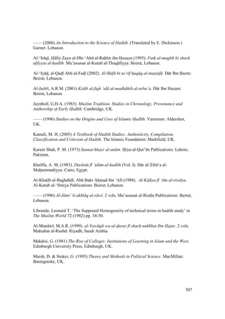 507
—— (2006) An Introduction to the Science of Hadith. (Translated by E. Dickinson.)
Garnet: Lebanon.
Al-‘Ir q , H fiz Zayn al-D n ‘Abd al-Rah m ibn Husayn (1995). Fath al-mug th bi sharh
alfiyyat al-had th. Mu’assasat al-Kutub al-Thaq fiyya: Beirut, Lebanon.
Al-‘Iy ds, al-Qads Abk al-Fadsl (2002). Al-Shif bi ta‘r f huq q al-mustaf . D r Ibn Hazm:
Beirut, Lebanon.
Al-Jaz r , A.R.M. (2001) Kit b al-fiqh ‘al al-madh hib al-arba‘a. D r Ibn Hazam:
Beirut, Lebanon.
Juynboll, G.H.A. (1983). Muslim Tradition. Studies in Chronology, Provenance and
Authorship of Early Had th. Cambridge, UK.
—— (1996) Studies on the Origins and Uses of Islamic Had th. Variorum: Aldershot,
UK.
Kamali, M. H. (2005) A Textbook of Hadith Studies: Authenticity, Compilation,
Classification and Criticism of Hadith. The Islamic Foundation: Markfield, UK.
Karam Shah, P. M. (1973) Sunnat khayr al-an m. Doiya-al-Qur’ n Publications: Lahore,
Pakistan.
Khal fa, A. M. (1983). Dar s t f ‘ul m al-had th (Vol. I). D r al-Tib ‘a al-
Muhiammadiyya: Cairo, Egypt.
Al-Khats b al-Baghd d , Abk Bakr Ahiimad ibn ‘Al (1988). Al-Kif ya f ‘ilm al-riw ya.
Al-Kutub al-‘Ilmiya Publications: Beirut, Lebanon.
—— (1996) Al-J mi’ li-akhl q al-r w . 2 vols. Mu’assasat al-Ris la Publications: Beirut,
Lebanon.
Librande, Leonard T. ‘The Supposed Homogeneity of technical terms in hadith study’ in
The Muslim World 72 (1982) pp. 34-50.
Al-Mun w , M.A.R. (1999). al-Yaw q t wa-al-d"urar f sharh nukhbat Ibn Hajar. 2 vols.
Maktabat al-Rushd: Riyadh, Saudi Arabia.
Makdisi, G. (1981) The Rise of Colleges: Institutions of Learning in Islam and the West.
Edinburgh University Press, Edinburgh, UK.
Marsh, D. & Stoker, G. (1995) Theory and Methods in Political Science. MacMillan:
Basingstoke, UK.
 