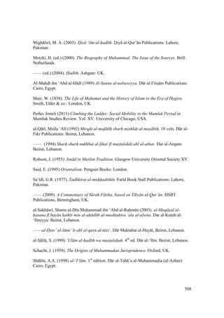 508
Migh lw , M. A. (2003). D"iy ‘ilm al-had th. Doiy al-Qur’ n Publications: Lahore,
Pakistan.
Motzki, H. (ed.) (2000). The Biography of Muhammad: The Issue of the Sources. Brill:
Netherlands.
—— (ed.) (2004). Had th. Ashgate: UK.
Al-Mahd ibn ‘Abd al-H d (1989) Al-Sunna al-nabawiyya. D r al-I’tisz m Publications:
Cairo, Egypt.
Muir, W. (1858). The Life of Mahomet and the History of Islam to the Era of Hegira.
Smith, Elder & co.: London, UK
Perho, Irmeli (2011) Climbing the Ladder: Social Mobility in the Mamluk Period in
Mamluk Studies Review. Vol. XV. University of Chicago, USA.
al-Q r , Mulla ‘Al (1992) Mirq t al-maf t h sharh mishk t al-mas bihz. 10 vols. D r al-
Fikr Publications: Beirut, Lebanon.
—— (1994) Sharh" sharh" nukhbat al-fikar f mus"talah t ahl al-athar. Dar al-Arqam:
Beirut, Lebanon.
Robson, J. (1955). Isn d in Muslim Tradition. Glasgow University Oriental Society XV.
Said, E. (1995) Orientalism. Penguin Books: London.
Sa‘ d , G.R. (1977). Tadhkirat al-muhhadith n. Far d Book Stall Publications: Lahore,
Pakistan.
—— (2009). A Commentary of S rah F tiha, based on Tiby n al-Qur’ n. HSBT
Publications, Birmingham, UK.
al-Sakh w , Shams al-D n Muhiammad ibn ‘Abd al-Rahim n (2003). al-Maq s"id al-
hasana f bay n kath r min al-ah d th al-mushtahira ‘ala al-alsina. Dar al-Kutub al-
‘Ilmiyya: Beirut, Lebanon.
——al-Daw’ al-l mi‘ li-ahl al-qarn al-t si‘. D r Maktabat al-Hay t, Beirut, Lebanon.
al-SI lihi, S. (1999) ‘Ul m al-had th wa must$alahuh. 4th
ed. D r al-‘Ilm: Beirut, Lebanon.
Schacht, J. (1959). The Origins of Muhammadan Jurisprudence. Oxford, UK.
Sh h n, A.A. (1998) al-‘I‘l m. 1st
edition. D r al-Tab ’a al-Muhammadia (al-Azhar):
Cairo, Egypt.
 