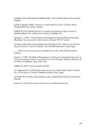 509
al-Sh sh , Abk Ya‘qkb Ishi q ibn Ibr h m (2001). Us l al-Sh sh . Bayt al-‘Ilm: Karachi,
Pakistan.
al-Sib ‘ , Musitsaf , (1998). Al-Sunna wa mak natuh f -al-tashr ‘ al-Isl m . D r al-
Warr q Publications: Beirut, Lebanon.
SIidd q , M. (1993) Had th Literature; its Origin, Development & Special Features.
Edited by Murad, A.H. Islamic Texts Society: Cambridge, UK.
Sprenger, A. (1856). ‘On the Origins of Writing Down Historical Records among the
Musalmans’ in Journal of the Asiatic Society of Bengal. XXV (1st
series).
Al-SuyktI , Jal l al-D n ‘Abd al-Rahim n ibn Abk Bakr (1972). Tadr b al-r wi f sharh
taqr b al-Naw w . 2 vols. (2nd
edition). D r al-Tur th Publications: Cairo, Egypt.
—— (1985). al-L ’al al-masn ‘a f al-ah d th al-mawd$ ‘a. D r al-Ma‘rifa: Beirut,
Lebanon.
Tucker, V. (1999) ‘The Myth of Development: A Critique of a Eurocentric Discourse’ in
Critical Development Theory; Contributions to a New Paradigm. Edited by Munck, R. &
O’ Hearn, D. Zed Books: New York, USA.
Tahh n, M. (2001). Tays r must$alah al-had th.
Al-‘Uthaymin, M. S. (2002) Sharh" nuzhat al-naz$ar f tawd h nukhbat al-fikar li Ah"mad
ibn ‘Al ibn Hajar al-‘Asqal n . Maktabat al-Sunna: Cairo, Egypt.
Al-Waj d , M. M. (1996). Sharh nukhbat al-fikar. Sheikh Ghulam & Sons Ltd: Karachi,
Pakistan.
Zaheer, E.E. (2011) The Reality of Bareilawi’ism. Orthodox Press: UK.
 