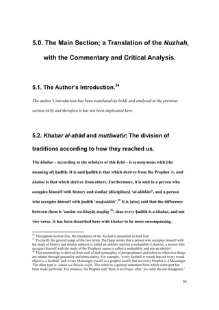 51
5.0. The Main Section; a Translation of the Nuzhah,
with the Commentary and Critical Analysis.
5.1. The Author’s Introduction.34
The author’s introduction has been translated (in bold) and analysed in the previous
section (4.0) and therefore it has not been duplicated here.
5.2. Khabar al-ah+d and mut+watir; The division of
traditions according to how they reached us.
The khabar – according to the scholars of this field – is synonymous with [the
meaning of] h5ad;th. It is said h5ad;th is that which derives from the Prophet , and
khabar is that which derives from others. Furthermore, it is said to a person who
occupies himself with history and similar [disciplines] ‘al-akhb r ’, and a person
who occupies himself with h5ad;th ‘muhaddith’.35
It is [also] said that the difference
between them is ‘um m wa-khas s mutlaq 36
; thus every h5ad;th is a khabar, and not
vice versa. It has been described here with khabar to be more encompassing.
34
Throughout section five, the translation of the Nuzhah is presented in bold font.
35
To clarify the general usage of the two terms, Ibn HIajar writes that a person who occupies himself with
the study of history and similar subjects is called an akhb r and not a muhaddith. Likewise, a person who
occupies himself with the study of the Prophetic sunna is called a muhaddith, and not an akhb r .
36
This terminology is derived from us" l al-fiqh (principles of jurisprudence) and refers to when two things
are related through generality and particularity. For example, ‘every football is round, but not every round
object is a football’ and ‘every Messenger (ras l) is a prophet (nab ), but not every Prophet is a Messenger.
The other type is ‘um m wa-khas" s" wajh . This refers to a general statement from which some part has
been made particular. For instance, the Prophet said ‘there is no Prayer after ‘As"r until the sun disappears.’
 