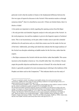 53
particular word is that the number of chains is the fundamental difference between the
first two types of reports he discusses in the Nuzhah. If the narration reaches us through
numerous chains40
, then it is classified as mutaw tir. If there are limited chains, then it is
khabar al- h d.
A few points are important to clarify regarding this opening section from Ibn Hajar:
i. He only provides such detailed, linguistic analysis in the early parts of the Nuzhah. As
the work progresses, less and less emphasis is given to the linguistic aspects of technical
terms. This is not inconsistency on his part; rather it makes sense to provide a detailed
definition for oft-used terms early on, which then creates ease for the reader for the rest
of the book. Additionally, providing such detail does indicate that the target-audience of
the Nuzhah was disciples embarking on had th studies for the first time, rather than the
experts.
ii. Ibn Hajar commences the Nuzhah with the term khabar rather than had th. This seems
incorrect as the discipline is known as ‘ilm al-had th rather than ‘ilm al-khabar. He pre-
empts this possible objection and therefore answers it himself. He writes that the word
khabar is generally accepted to be more encompassing in referring to the traditions of the
Prophet and others such as the Companions.41
This indicates that he sees the study of
40
Sanad, or isn d (pl. as nid). According to most had th scholars, the word sanad and isn d are
synonymous. Tahh n notes that isn d can mean ascribing a tradition to its origin through a chain, or it
means exactly the same as sanad (2001, pp.13-14).
41
The literal meaning of had th is ‘new’. The traditions of the Prophet are thus called to contrast it with the
Qur’ n, which is considered as qad m (al-SuyktI 1972, 42 & Khal fa 1983, 26).
We find that the Prophet himself explicitly used the word had th or its derivatives to refer to his own
sayings. For instance; (i) ‘Report from Ban Isr ’ l and there is no hindrance. Report (haddith ) from me
and do not lie (Musnad Ahmad, had th no. 11111; Book, The chains of the remaining oft-narrators;
Chapter, The Musnad of Abk Sa‘ d al-Khudr .) (ii) In a report narrated by Abk Hurayra, the Prophet
said: ‘Shall I not report to you a had th about Dajj l…’(S"ah" h" al-Bukh r , Book; the Reports of the
Prophets, Chapter, the Saying of All h, ‘Verily We sent Nkho to his people.’ Had th no. 3090). Azami notes
that the word ‘had th’ has been used twenty-three times in the Qur’ n (1977, 1).
 