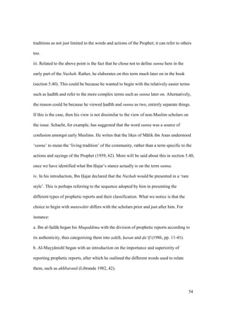 54
traditions as not just limited to the words and actions of the Prophet; it can refer to others
too.
iii. Related to the above point is the fact that he chose not to define sunna here in the
early part of the Nuzhah. Rather, he elaborates on this term much later on in the book
(section 5.40). This could be because he wanted to begin with the relatively easier terms
such as had th and refer to the more complex terms such as sunna later on. Alternatively,
the reason could be because he viewed had th and sunna as two, entirely separate things.
If this is the case, then his view is not dissimilar to the view of non-Muslim scholars on
the issue. Schacht, for example, has suggested that the word sunna was a source of
confusion amongst early Muslims. He writes that the likes of M lik ibn Anas understood
‘sunna’ to mean the ‘living tradition’ of the community, rather than a term specific to the
actions and sayings of the Prophet (1959, 62). More will be said about this in section 5.40,
once we have identified what Ibn Hajar’s stance actually is on the term sunna.
iv. In his introduction, Ibn Hajar declared that the Nuzhah would be presented in a ‘rare
style’. This is perhaps referring to the sequence adopted by him in presenting the
different types of prophetic reports and their classification. What we notice is that the
choice to begin with mutaw tir differs with the scholars prior and just after him. For
instance:
a. Ibn al-SIal hI began his Muqaddima with the division of prophetic reports according to
its authenticity, thus categorising them into sah h, hasan and d"a‘ f (1986, pp. 11-41).
b. Al-Mayy nish began with an introduction on the importance and superiority of
reporting prophetic reports, after which he outlined the different words used to relate
them, such as akhbaran (Librande 1982, 42).
 