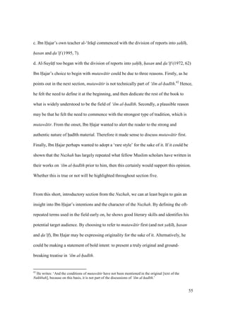 55
c. Ibn Hajar’s own teacher al-‘Ir q commenced with the division of reports into sah h,
hasan and d"a‘ f (1995, 7).
d. Al-SuyktI too began with the division of reports into sah h, hasan and d"a‘ f (1972, 62)
Ibn Hajar’s choice to begin with mutaw tir could be due to three reasons. Firstly, as he
points out in the next section, mutaw tir is not technically part of ‘ilm al-had th.42
Hence,
he felt the need to define it at the beginning, and then dedicate the rest of the book to
what is widely understood to be the field of ‘ilm al-had th. Secondly, a plausible reason
may be that he felt the need to commence with the strongest type of tradition, which is
mutaw tir. From the onset, Ibn Hajar wanted to alert the reader to the strong and
authentic nature of had th material. Therefore it made sense to discuss mutaw tir first.
Finally, Ibn Hajar perhaps wanted to adopt a ‘rare style’ for the sake of it. If it could be
shown that the Nuzhah has largely repeated what fellow Muslim scholars have written in
their works on ‘ilm al-had th prior to him, then this certainly would support this opinion.
Whether this is true or not will be highlighted throughout section five.
From this short, introductory section from the Nuzhah, we can at least begin to gain an
insight into Ibn Hajar’s intentions and the character of the Nuzhah. By defining the oft-
repeated terms used in the field early on, he shows good literary skills and identifies his
potential target audience. By choosing to refer to mutaw tir first (and not sah h, hasan
and d"a‘ f), Ibn Hajar may be expressing originality for the sake of it. Alternatively, he
could be making a statement of bold intent: to present a truly original and ground-
breaking treatise in ‘ilm al-had th.
42
He writes: ‘And the conditions of mutaw tir have not been mentioned in the original [text of the
Nukhbah], because on this basis, it is not part of the discussions of ‘ilm al-had th.’
 