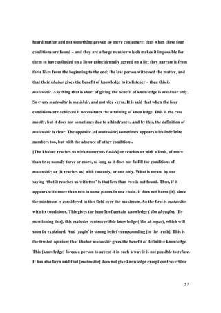 57
heard matter and not something proven by mere conjecture; thus when these four
conditions are found – and they are a large number which makes it impossible for
them to have colluded on a lie or coincidentally agreed on a lie; they narrate it from
their likes from the beginning to the end; the last person witnessed the matter, and
that their khabar gives the benefit of knowledge to its listener – then this is
mutaw tir. Anything that is short of giving the benefit of knowledge is mashh r only.
So every mutaw tir is mashh r, and not vice versa. It is said that when the four
conditions are achieved it necessitates the attaining of knowledge. This is the case
mostly, but it does not sometimes due to a hindrance. And by this, the definition of
mutaw tir is clear. The opposite [of mutaw tir] sometimes appears with indefinite
numbers too, but with the absence of other conditions.
[The khabar reaches us with numerous isn ds] or reaches us with a limit, of more
than two; namely three or more, so long as it does not fulfill the conditions of
mutaw tir; or [it reaches us] with two only, or one only. What is meant by our
saying ‘that it reaches us with two’ is that less than two is not found. Thus, if it
appears with more than two in some places in one chain, it does not harm [it], since
the minimum is considered in this field over the maximum. So the first is mutaw tir
with its conditions. This gives the benefit of certain knowledge (‘ilm al-yaq n). [By
mentioning this], this excludes controvertible knowledge (‘ilm al-nazar), which will
soon be explained. And ‘yaq n’ is strong belief corresponding [to the truth]. This is
the trusted opinion; that khabar mutaw tir gives the benefit of definitive knowledge.
This [knowledge] forces a person to accept it in such a way it is not possible to refute.
It has also been said that [mutaw tir] does not give knowledge except controvertible
 