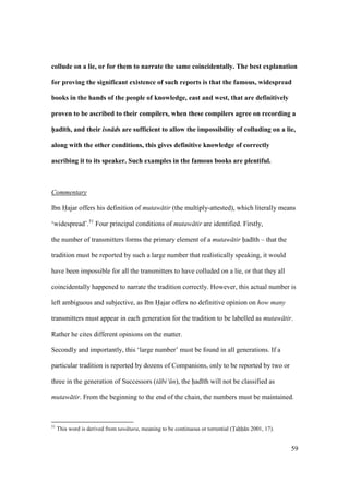 59
collude on a lie, or for them to narrate the same coincidentally. The best explanation
for proving the significant existence of such reports is that the famous, widespread
books in the hands of the people of knowledge, east and west, that are definitively
proven to be ascribed to their compilers, when these compilers agree on recording a
h5ad;th, and their isn ds are sufficient to allow the impossibility of colluding on a lie,
along with the other conditions, this gives definitive knowledge of correctly
ascribing it to its speaker. Such examples in the famous books are plentiful.
Commentary
Ibn Hajar offers his definition of mutaw tir (the multiply-attested), which literally means
‘widespread’.51
Four principal conditions of mutaw tir are identified. Firstly,
the number of transmitters forms the primary element of a mutaw tir had th – that the
tradition must be reported by such a large number that realistically speaking, it would
have been impossible for all the transmitters to have colluded on a lie, or that they all
coincidentally happened to narrate the tradition correctly. However, this actual number is
left ambiguous and subjective, as Ibn Hajar offers no definitive opinion on how many
transmitters must appear in each generation for the tradition to be labelled as mutaw tir.
Rather he cites different opinions on the matter.
Secondly and importantly, this ‘large number’ must be found in all generations. If a
particular tradition is reported by dozens of Companions, only to be reported by two or
three in the generation of Successors (t bi‘ n), the had th will not be classified as
mutaw tir. From the beginning to the end of the chain, the numbers must be maintained.
51
This word is derived from taw tara, meaning to be continuous or torrential (Tahh n 2001, 17).
 