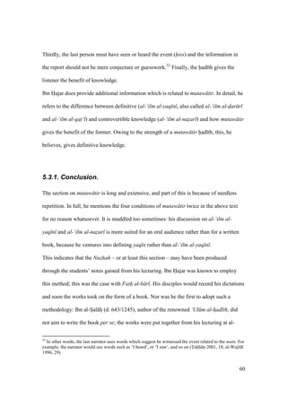 60
Thirdly, the last person must have seen or heard the event (hiss) and the information in
the report should not be mere conjecture or guesswork.52
Finally, the had th gives the
listener the benefit of knowledge.
Ibn Hajar does provide additional information which is related to mutaw tir. In detail, he
refers to the difference between definitive (al-‘ilm al-yaq n , also called al-‘ilm al-dar r
and al-‘ilm al-qat‘ ) and controvertible knowledge (al-‘ilm al-nazar ) and how mutaw tir
gives the benefit of the former. Owing to the strength of a mutaw tir had th, this, he
believes, gives definitive knowledge.
5.3.1. Conclusion.
The section on mutaw tir is long and extensive, and part of this is because of needless
repetition. In full, he mentions the four conditions of mutaw tir twice in the above text
for no reason whatsoever. It is muddled too sometimes: his discussion on al-‘ilm al-
yaq n and al-‘ilm al-nazar is more suited for an oral audience rather than for a written
book, because he ventures into defining yaq n rather than al-‘ilm al-yaq n .
This indicates that the Nuzhah – or at least this section – may have been produced
through the students’ notes gained from his lecturing. Ibn Hajar was known to employ
this method; this was the case with Fath al-b r . His disciples would record his dictations
and soon the works took on the form of a book. Nor was he the first to adopt such a
methodology: Ibn al-Szal hz (d. 643/1245), author of the renowned ‘Ul m al-had th, did
not aim to write the book per se; the works were put together from his lecturing at al-
52
In other words, the last narrator uses words which suggest he witnessed the event related to the matn. For
example, the narrator would use words such as ‘I heard’, or ‘I saw’, and so on (Tahh n 2001, 18; al-Waj d
1996, 29).
 
