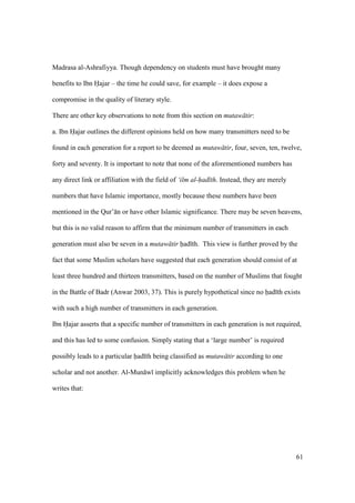 61
Madrasa al-Ashrafiyya. Though dependency on students must have brought many
benefits to Ibn Hajar – the time he could save, for example – it does expose a
compromise in the quality of literary style.
There are other key observations to note from this section on mutaw tir:
a. Ibn Hajar outlines the different opinions held on how many transmitters need to be
found in each generation for a report to be deemed as mutaw tir, four, seven, ten, twelve,
forty and seventy. It is important to note that none of the aforementioned numbers has
any direct link or affiliation with the field of ‘ilm al-had th. Instead, they are merely
numbers that have Islamic importance, mostly because these numbers have been
mentioned in the Qur’ n or have other Islamic significance. There may be seven heavens,
but this is no valid reason to affirm that the minimum number of transmitters in each
generation must also be seven in a mutaw tir had th. This view is further proved by the
fact that some Muslim scholars have suggested that each generation should consist of at
least three hundred and thirteen transmitters, based on the number of Muslims that fought
in the Battle of Badr (Anwar 2003, 37). This is purely hypothetical since no had th exists
with such a high number of transmitters in each generation.
Ibn Hajar asserts that a specific number of transmitters in each generation is not required,
and this has led to some confusion. Simply stating that a ‘large number’ is required
possibly leads to a particular had th being classified as mutaw tir according to one
scholar and not another. Al-Mun w implicitly acknowledges this problem when he
writes that:
 