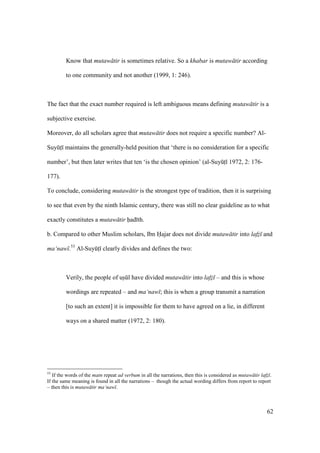 62
Know that mutaw tir is sometimes relative. So a khabar is mutaw tir according
to one community and not another (1999, 1: 246).
The fact that the exact number required is left ambiguous means defining mutaw tir is a
subjective exercise.
Moreover, do all scholars agree that mutaw tir does not require a specific number? Al-
SuyktI maintains the generally-held position that ‘there is no consideration for a specific
number’, but then later writes that ten ‘is the chosen opinion’ (al-SuyktI 1972, 2: 176-
177).
To conclude, considering mutaw tir is the strongest type of tradition, then it is surprising
to see that even by the ninth Islamic century, there was still no clear guideline as to what
exactly constitutes a mutaw tir had th.
b. Compared to other Muslim scholars, Ibn Hajar does not divide mutaw tir into lafz and
ma‘naw .53
Al-SuyktI clearly divides and defines the two:
Verily, the people of uskl have divided mutaw tir into lafz – and this is whose
wordings are repeated – and ma‘naw ; this is when a group transmit a narration
[to such an extent] it is impossible for them to have agreed on a lie, in different
ways on a shared matter (1972, 2: 180).
53
If the words of the matn repeat ad verbum in all the narrations, then this is considered as mutaw tir lafz .
If the same meaning is found in all the narrations – though the actual wording differs from report to report
– then this is mutaw tir ma‘naw .
 