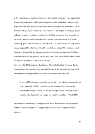 64
c. Ibn Hajar makes no mention of the matn with regards to mutaw tir. This suggests that
he saw the soundness of a had th largely dependent on the isn d alone. Moreover, Ibn
Hajar writes that with mutaw tir, there is no need to investigate the isn d either. ‘Ilm al-
had th is widely defined as the study of the literature of the Prophet by analysing the text
and chain in order to evaluate its authenticity. Ibn Hajar argues that since mutaw tir are
universally accepted, and additional research into the chain is not required, it is not
technically ‘part of the discussion of ‘ilm al-had th.’ The often difficult and long-winded
analysis required for other types of had th – sah h, hasan and da‘ f for instance – is not
required as all mutaw tir are accepted unequivocally. In fact, in this section, Ibn Hajar
actually refers to the discipline as ‘ilm al-isn d, rather than ‘ilm al-had th, which clearly
indicates the importance of the isn d in his view.
However, other Muslim scholars do not agree. Al-Mun w implicitly suggests that the
exact nature of the transmitters can make a difference. When discussing the issue of the
requirement of the large number to be found in each generation, he writes:
Seven credible narrators – outwardly and inwardly – are like ten narrators who are
[only] outwardly credible…sometimes seven pious learned people give the
benefit of knowledge, whereas ten non-pious people do not. So what is meant is
equality in the [benefit of] knowledge, not equality in numbers (1999, 1: 244).
Thus this gives some weight to the opinion that not all mutaw tir are readily-accepted
and that, like with other types of prophetic reports, mutaw tir does require further
analysis.
 