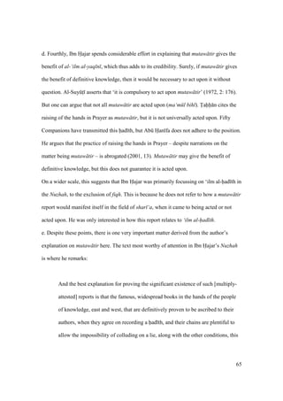 65
d. Fourthly, Ibn Hajar spends considerable effort in explaining that mutaw tir gives the
benefit of al-‘ilm al-yaq n , which thus adds to its credibility. Surely, if mutaw tir gives
the benefit of definitive knowledge, then it would be necessary to act upon it without
question. Al-SuyktI asserts that ‘it is compulsory to act upon mutaw tir’ (1972, 2: 176).
But one can argue that not all mutaw tir are acted upon (ma‘m l bih ). Tahh n cites the
raising of the hands in Prayer as mutaw tir, but it is not universally acted upon. Fifty
Companions have transmitted this had th, but Abk Han fa does not adhere to the position.
He argues that the practice of raising the hands in Prayer – despite narrations on the
matter being mutaw tir – is abrogated (2001, 13). Mutaw tir may give the benefit of
definitive knowledge, but this does not guarantee it is acted upon.
On a wider scale, this suggests that Ibn Hajar was primarily focussing on ‘ilm al-had th in
the Nuzhah, to the exclusion of fiqh. This is because he does not refer to how a mutaw tir
report would manifest itself in the field of shar ‘a, when it came to being acted or not
acted upon. He was only interested in how this report relates to ‘ilm al-had th.
e. Despite these points, there is one very important matter derived from the author’s
explanation on mutaw tir here. The text most worthy of attention in Ibn Hajar’s Nuzhah
is where he remarks:
And the best explanation for proving the significant existence of such [multiply-
attested] reports is that the famous, widespread books in the hands of the people
of knowledge, east and west, that are definitively proven to be ascribed to their
authors, when they agree on recording a had th, and their chains are plentiful to
allow the impossibility of colluding on a lie, along with the other conditions, this
 