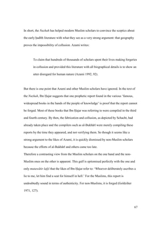 67
In short, the Nuzhah has helped modern Muslim scholars to convince the sceptics about
the early had th literature with what they see as a very strong argument: that geography
proves the impossibility of collusion. Azami writes:
To claim that hundreds of thousands of scholars spent their lives making forgeries
in collusion and provided this literature with all biographical details is to show an
utter disregard for human nature (Azami 1992, 92).
But there is one point that Azami and other Muslim scholars have ignored. In the text of
the Nuzhah, Ibn Hajar suggests that one prophetic report found in the various ‘famous,
widespread books in the hands of the people of knowledge’ is proof that the report cannot
be forged. Most of these books that Ibn Hajar was referring to were compiled in the third
and fourth century. By then, the fabrication and collusion, as depicted by Schacht, had
already taken place and the compilers such as al-Bukh r were merely compiling these
reports by the time they appeared, and not verifying them. So though it seems like a
strong argument to the likes of Azami, it is quickly dismissed by non-Muslim scholars
because the efforts of al-Bukh r and others came too late.
Therefore a contrasting view from the Muslim scholars on the one hand and the non-
Muslim ones on the other is apparent. This gulf is epitomised perfectly with the one and
only mutaw tir lafz that the likes of Ibn Hajar refer to: ‘Whoever deliberately ascribes a
lie to me, let him find a seat for himself in hell.’ For the Muslims, this report is
undoubtedly sound in terms of authenticity. For non-Muslims, it is forged (Goldziher
1971, 127).
 